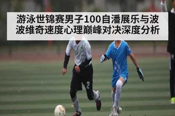 游泳世锦赛男子100自潘展乐与波波维奇速度心理巅峰对决深度分析