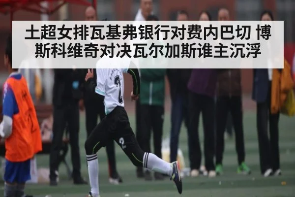 土超女排瓦基弗银行对费内巴切 博斯科维奇对决瓦尔加斯谁主沉浮